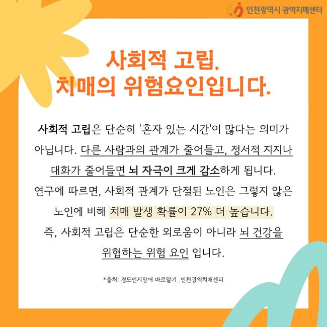 사회적 고립,
치매의 위험요인입니다.

사회적 고립은 단순히 ‘혼자 있는 시간’이 많다는 의미가 아닙니다. 다른 사람과의 관계가 줄어들고, 정서적 지지나 대화가 줄어들면 뇌 자극이 크게 감소하게 됩니다. 
연구에 따르면, 사회적 관계가 단절된 노인은 그렇지 않은 노인에 비해 치매발생 확률이 27% 더 높습니다. 
즉, 사회적 고립은 단순한 외로움이 아니라 뇌건강을 위협하는 위험 요인입니다. 


  * 출처:: 경도인지장애 바로알기 _인천광역치매센터.